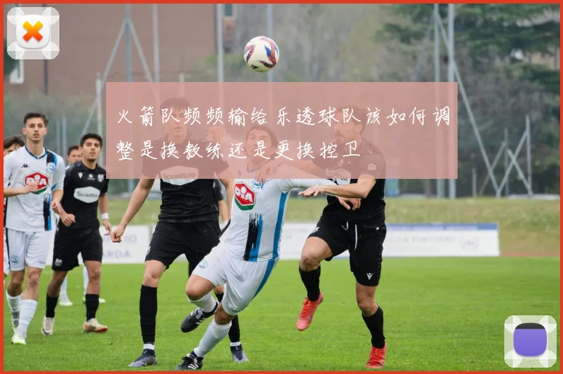 火箭队频频输给乐透球队该如何调整是换教练还是更换控卫
