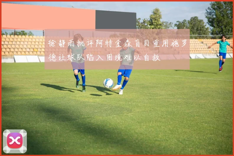 徐静雨批评阿特金森盲目重用施罗德让球队陷入困境难以自救