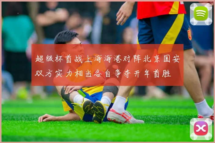 超级杯首战上海海港对阵北京国安双方实力相当各自争夺开年首胜
