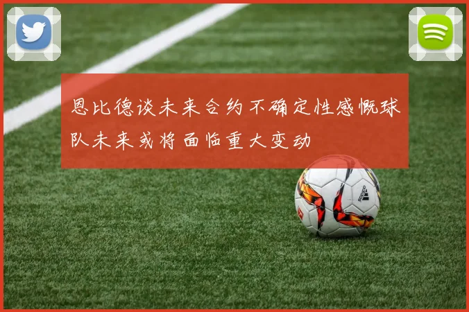 恩比德谈未来合约不确定性感慨球队未来或将面临重大变动