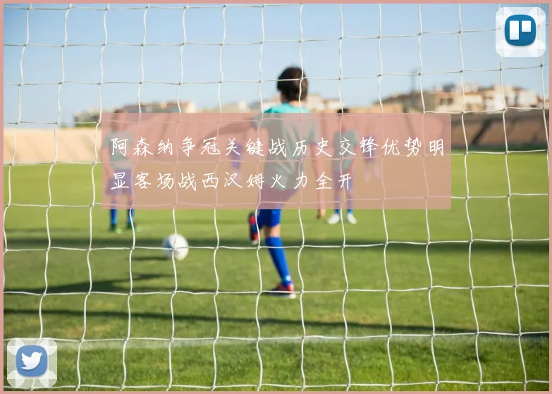 阿森纳争冠关键战历史交锋优势明显客场战西汉姆火力全开