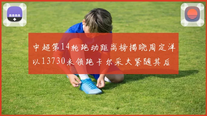 中超第14轮跑动距离榜揭晓周定洋以13730米领跑卡尔采夫紧随其后