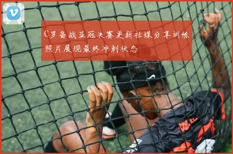C罗备战亚冠决赛更新社媒分享训练照片展现最终冲刺状态