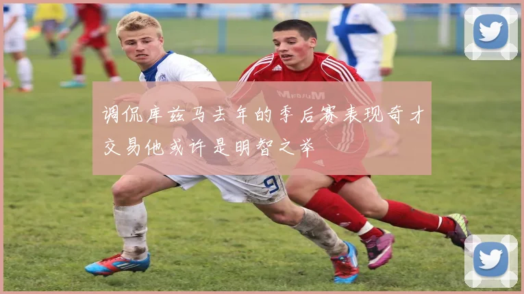 调侃库兹马去年的季后赛表现奇才交易他或许是明智之举