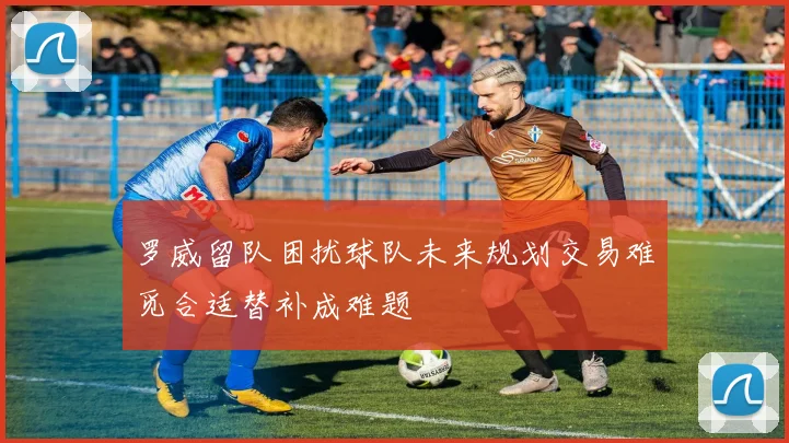 罗威留队困扰球队未来规划交易难觅合适替补成难题