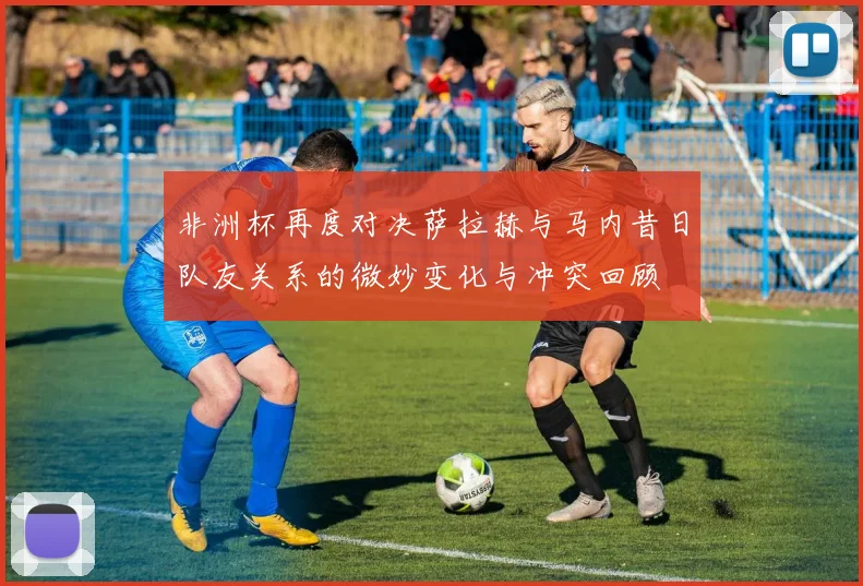 非洲杯再度对决萨拉赫与马内昔日队友关系的微妙变化与冲突回顾