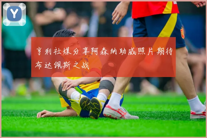 亨利社媒分享阿森纳助威照片期待布达佩斯之战