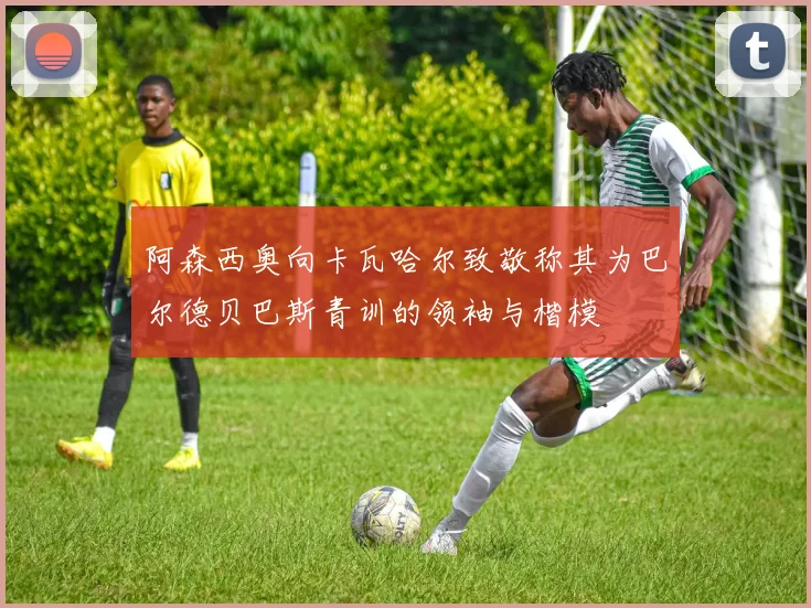 阿森西奥向卡瓦哈尔致敬称其为巴尔德贝巴斯青训的领袖与楷模