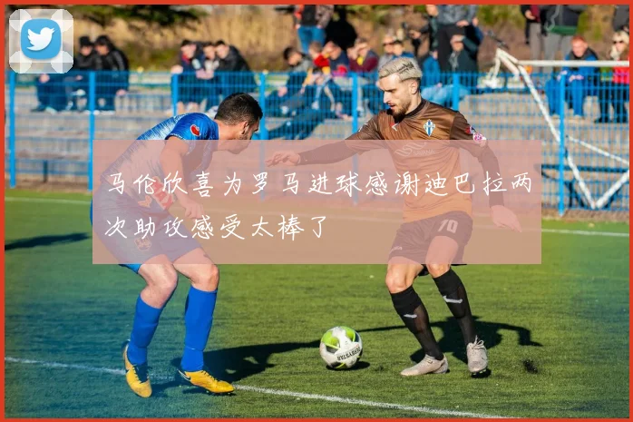 马伦欣喜为罗马进球感谢迪巴拉两次助攻感受太棒了
