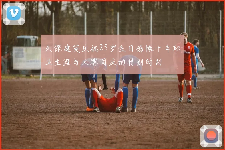 久保建英庆祝25岁生日感慨十年职业生涯与大赛同庆的特别时刻