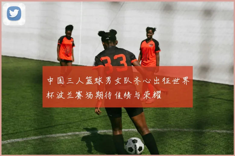 中国三人篮球男女队齐心出征世界杯波兰赛场期待佳绩与荣耀