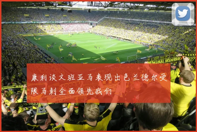康利谈文班亚马表现出色兰德尔受限马刺全面领先我们