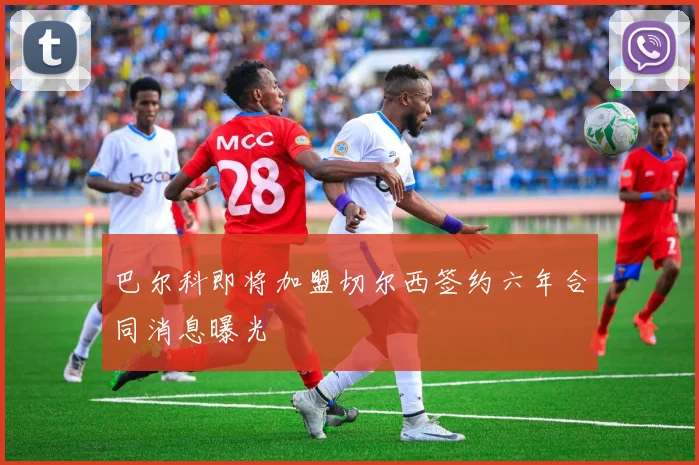 巴尔科即将加盟切尔西签约六年合同消息曝光