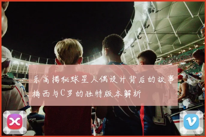 乐高揭秘球星人偶设计背后的故事梅西与C罗的独特版本解析
