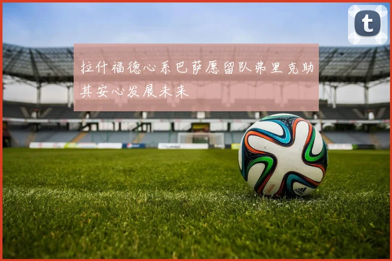 拉什福德心系巴萨愿留队弗里克助其安心发展未来