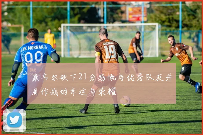 康韦尔砍下21分感慨与优秀队友并肩作战的幸运与荣耀