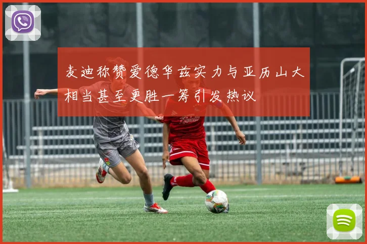 麦迪称赞爱德华兹实力与亚历山大相当甚至更胜一筹引发热议